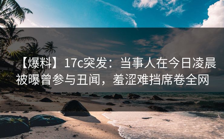 【爆料】17c突发：当事人在今日凌晨被曝曾参与丑闻，羞涩难挡席卷全网