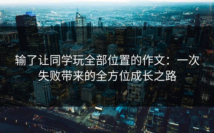 输了让同学玩全部位置的作文：一次失败带来的全方位成长之路