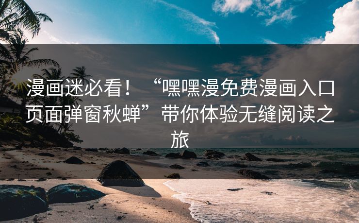 漫画迷必看！“嘿嘿漫免费漫画入口页面弹窗秋蝉”带你体验无缝阅读之旅