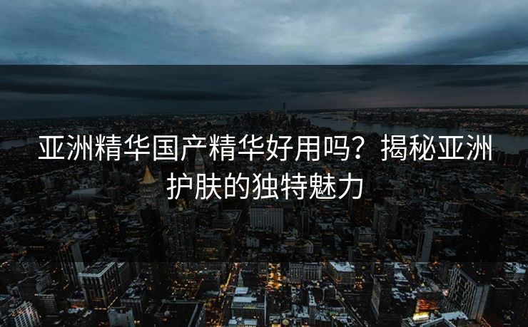 亚洲精华国产精华好用吗？揭秘亚洲护肤的独特魅力